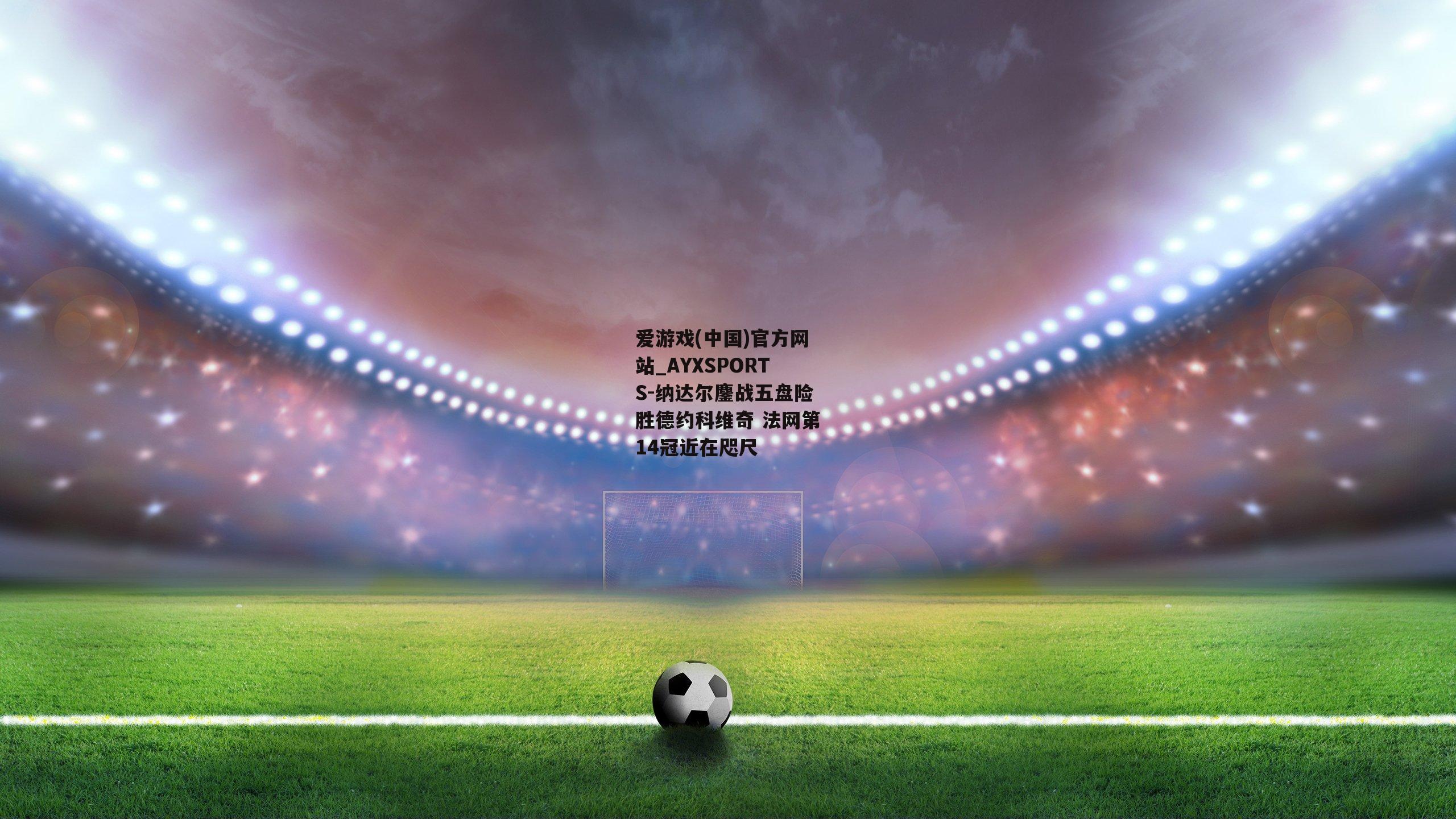 纳达尔鏖战五盘险胜德约科维奇 法网第14冠近在咫尺
